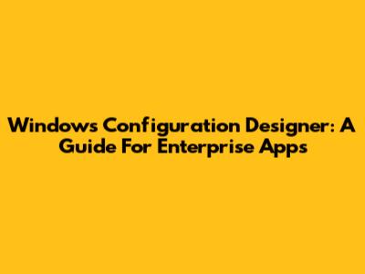 Windows Configuration Designer: A Guide For Enterprise Apps