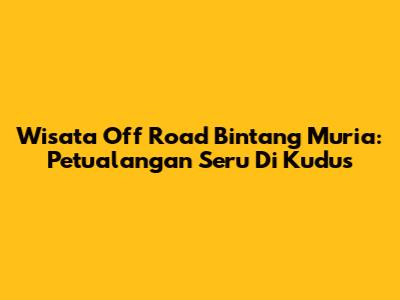 Wisata Off Road Bintang Muria: Petualangan Seru Di Kudus