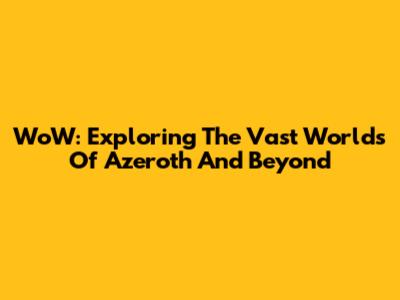 WoW: Exploring The Vast Worlds Of Azeroth And Beyond