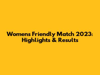Women's Friendly Match 2023: Highlights & Results
