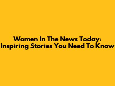 Women In The News Today: Inspiring Stories You Need To Know