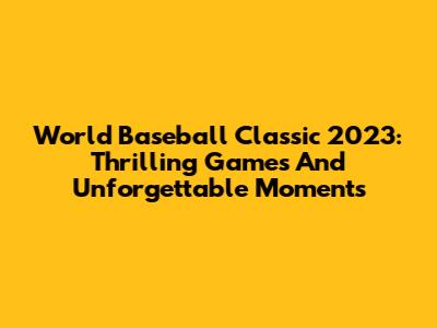 World Baseball Classic 2023: Thrilling Games And Unforgettable Moments