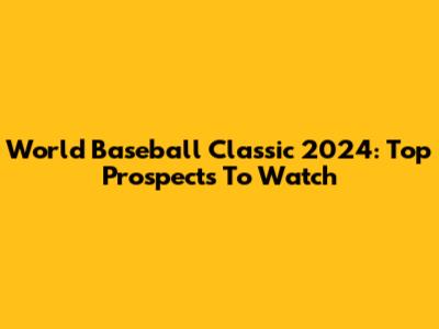 World Baseball Classic 2024: Top Prospects To Watch