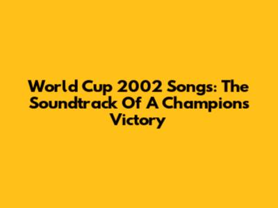 World Cup 2002 Songs: The Soundtrack Of A Champion's Victory