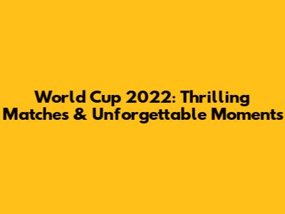 World Cup 2022: Thrilling Matches & Unforgettable Moments