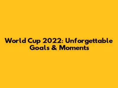 World Cup 2022: Unforgettable Goals & Moments