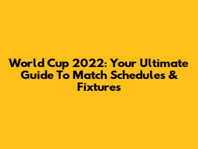 World Cup 2022: Your Ultimate Guide To Match Schedules & Fixtures