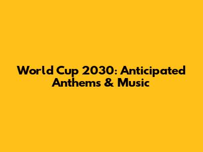 World Cup 2030: Anticipated Anthems & Music