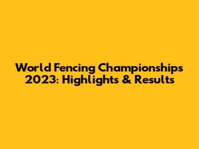 World Fencing Championships 2023: Highlights & Results
