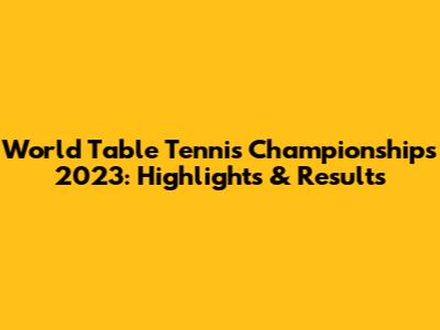 World Table Tennis Championships 2023: Highlights & Results