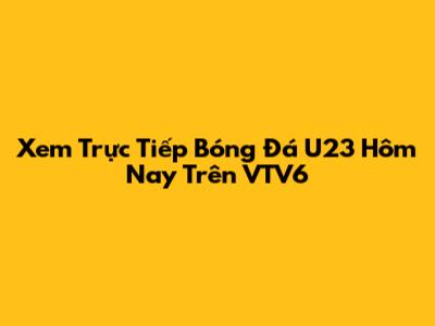 Xem Trực Tiếp Bóng Đá U23 Hôm Nay Trên VTV6