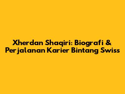 Xherdan Shaqiri: Biografi & Perjalanan Karier Bintang Swiss