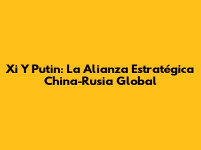 Xi Y Putin: La Alianza Estratégica China-Rusia Global