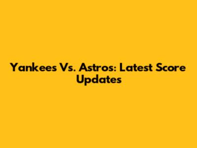 Yankees Vs. Astros: Latest Score Updates