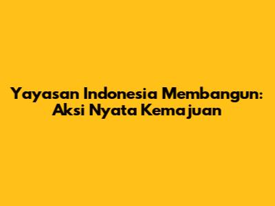 Yayasan Indonesia Membangun: Aksi Nyata Kemajuan