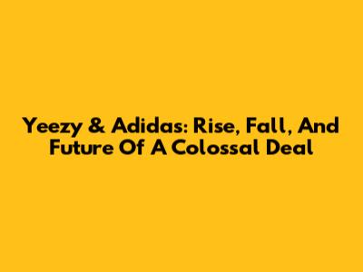Yeezy & Adidas: Rise, Fall, And Future Of A Colossal Deal
