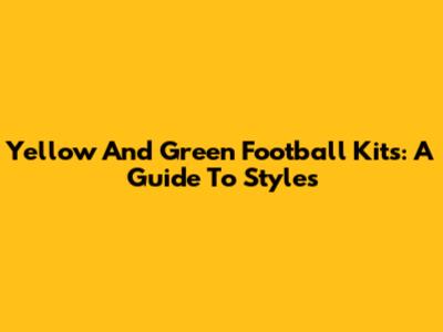 Yellow And Green Football Kits: A Guide To Styles