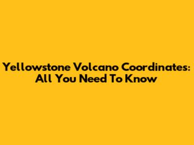 Yellowstone Volcano Coordinates: All You Need To Know