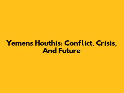 Yemen's Houthis: Conflict, Crisis, And Future