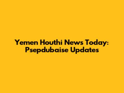 Yemen Houthi News Today: Psepdubaise Updates