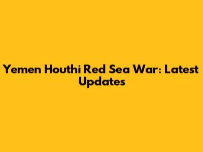 Yemen Houthi Red Sea War: Latest Updates
