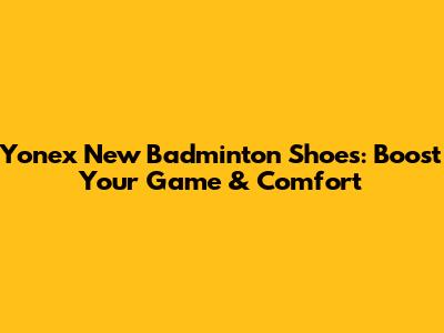 Yonex New Badminton Shoes: Boost Your Game & Comfort