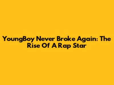 YoungBoy Never Broke Again: The Rise Of A Rap Star
