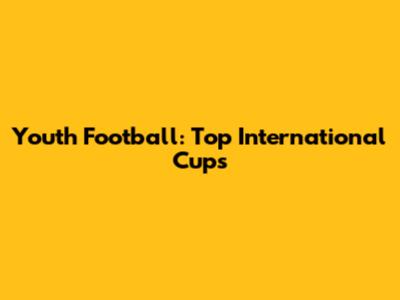 Youth Football: Top International Cups