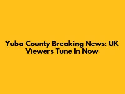 Yuba County Breaking News: UK Viewers Tune In Now