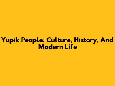 Yupik People: Culture, History, And Modern Life