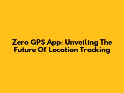 Zero GPS App: Unveiling The Future Of Location Tracking