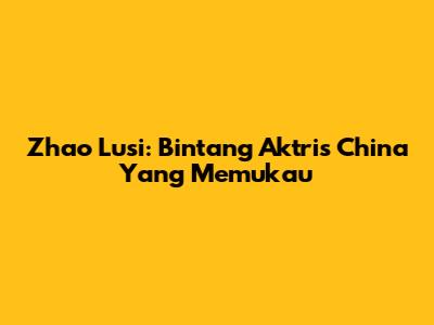 Zhao Lusi: Bintang Aktris China Yang Memukau
