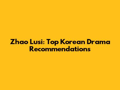 Zhao Lusi: Top Korean Drama Recommendations