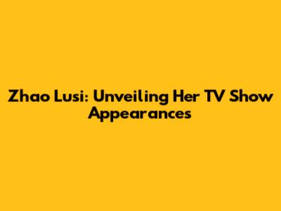 Zhao Lusi: Unveiling Her TV Show Appearances