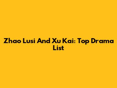 Zhao Lusi And Xu Kai: Top Drama List
