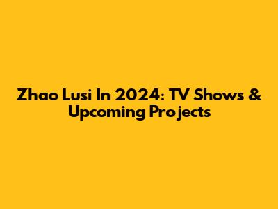 Zhao Lusi In 2024: TV Shows & Upcoming Projects