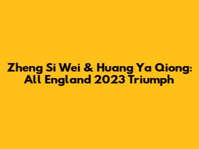 Zheng Si Wei & Huang Ya Qiong: All England 2023 Triumph