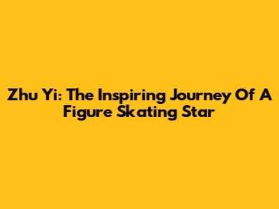 Zhu Yi: The Inspiring Journey Of A Figure Skating Star