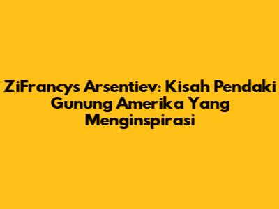 ZiFrancys Arsentiev: Kisah Pendaki Gunung Amerika Yang Menginspirasi