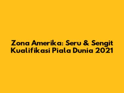 Zona Amerika: Seru & Sengit Kualifikasi Piala Dunia 2021